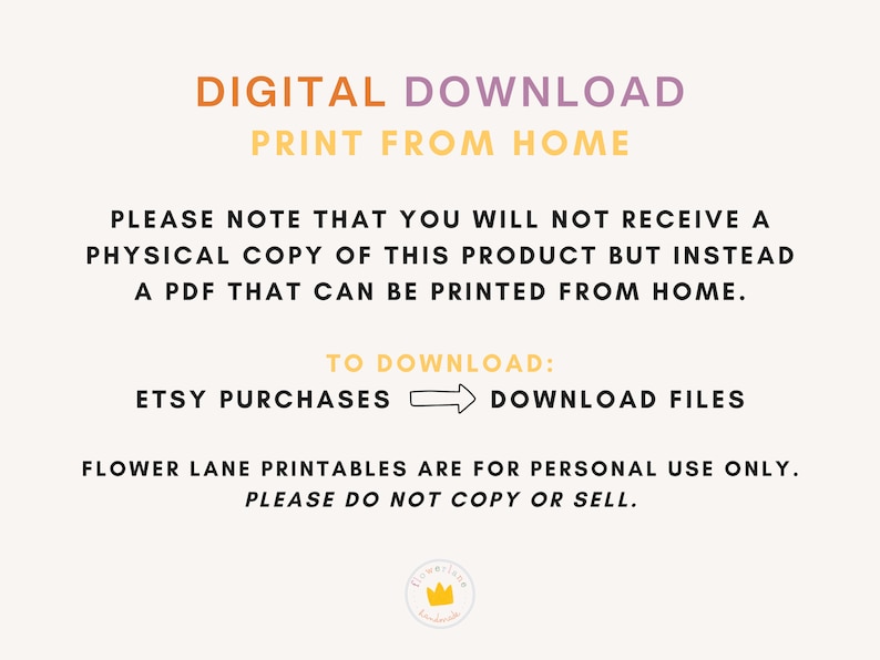 May include: Digital download graphic with the text "DIGITAL DOWNLOAD PRINT FROM HOME" in yellow and purple. The text "PLEASE NOTE THAT YOU WILL NOT RECEIVE A PHYSICAL COPY OF THIS PRODUCT BUT INSTEAD A PDF THAT CAN BE PRINTED FROM HOME." is in black. The text "TO DOWNLOAD: ETSY PURCHASES DOWNLOAD FILES" is in black with an arrow pointing from left to right. The text "FLOWER LANE PRINTABLES ARE FOR PERSONAL USE ONLY. PLEASE DO NOT COPY OR SELL." is in black.