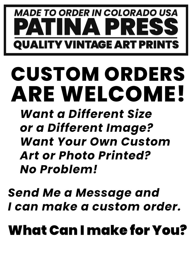 May include: Black and white text on a white background. The text reads "MADE TO ORDER IN COLORADO USA PATINA PRESS QUALITY VINTAGE ART PRINTS CUSTOM ORDERS ARE WELCOME! Want a Different Size or a Different Image? Want Your Own Custom Art or Photo Printed? No Problem! Send Me a Message and I can make a custom order. What Can I make for You?"
