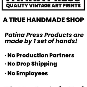 May include: Black and white text on a white background. The text reads "MADE TO ORDER IN COLORADO USA PATINA PRESS QUALITY VINTAGE ART PRINTS A TRUE HANDMADE SHOP Patina Press Products are made by 1 set of hands! &bull; No Production Partners &bull; No Drop Shipping &bull; No Employees What Can I make for You?"