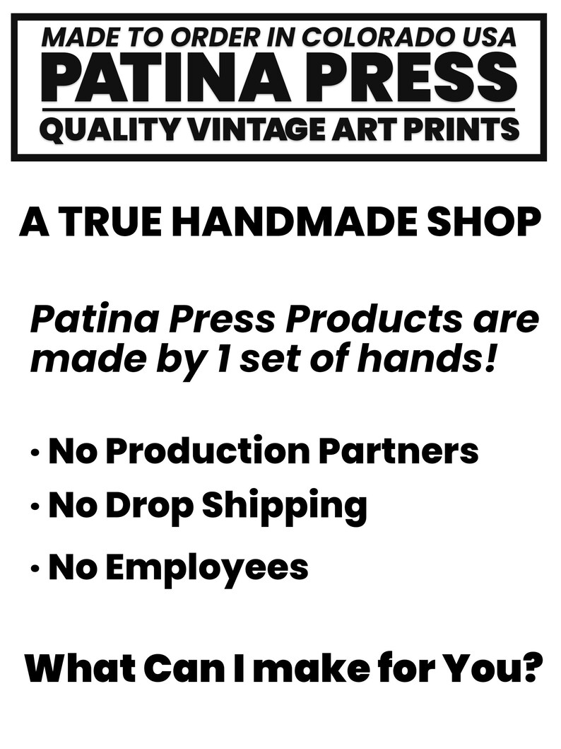 May include: Black and white text on a white background. The text reads "MADE TO ORDER IN COLORADO USA PATINA PRESS QUALITY VINTAGE ART PRINTS A TRUE HANDMADE SHOP Patina Press Products are made by 1 set of hands! &bull; No Production Partners &bull; No Drop Shipping &bull; No Employees What Can I make for You?"