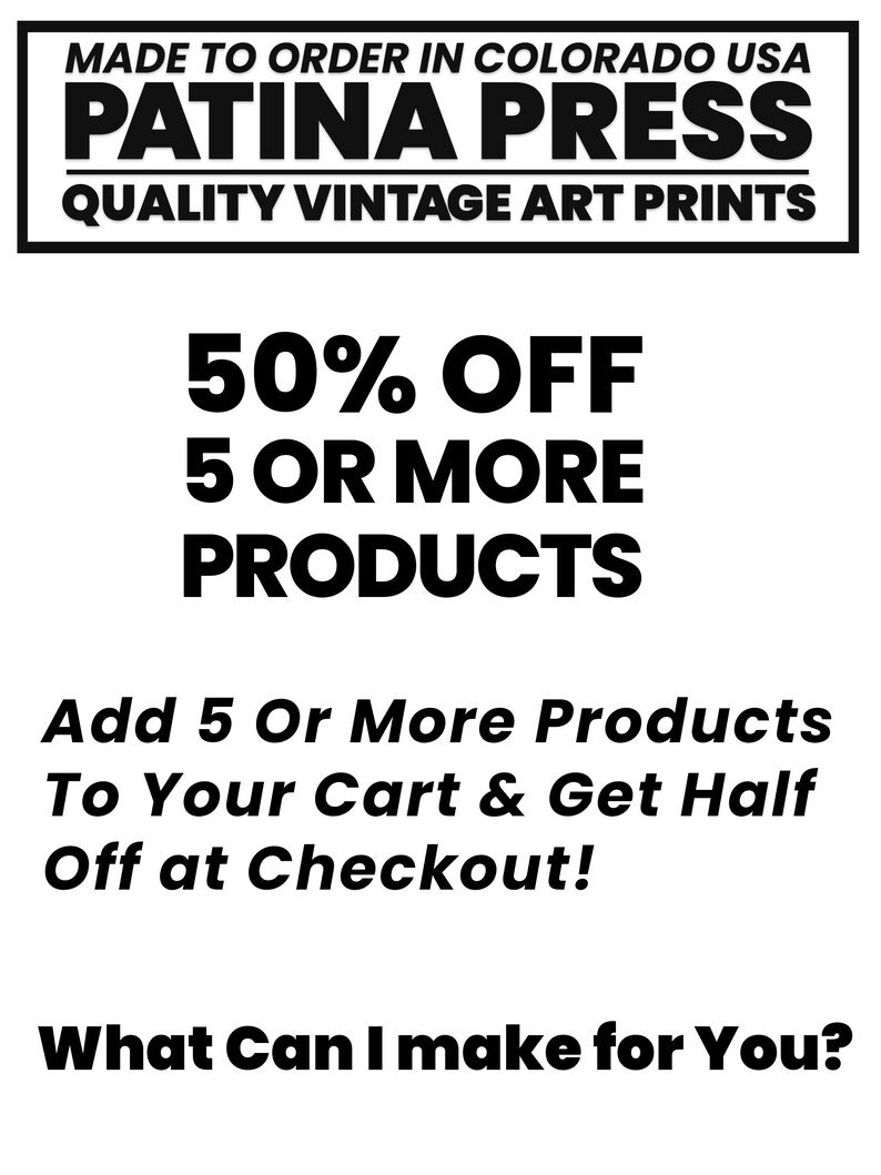 May include: Black and white text on a white background. The text reads "MADE TO ORDER IN COLORADO USA PATINA PRESS QUALITY VINTAGE ART PRINTS 50% OFF 5 OR MORE PRODUCTS Add 5 Or More Products To Your Cart & Get Half Off at Checkout! What Can I make for You?"