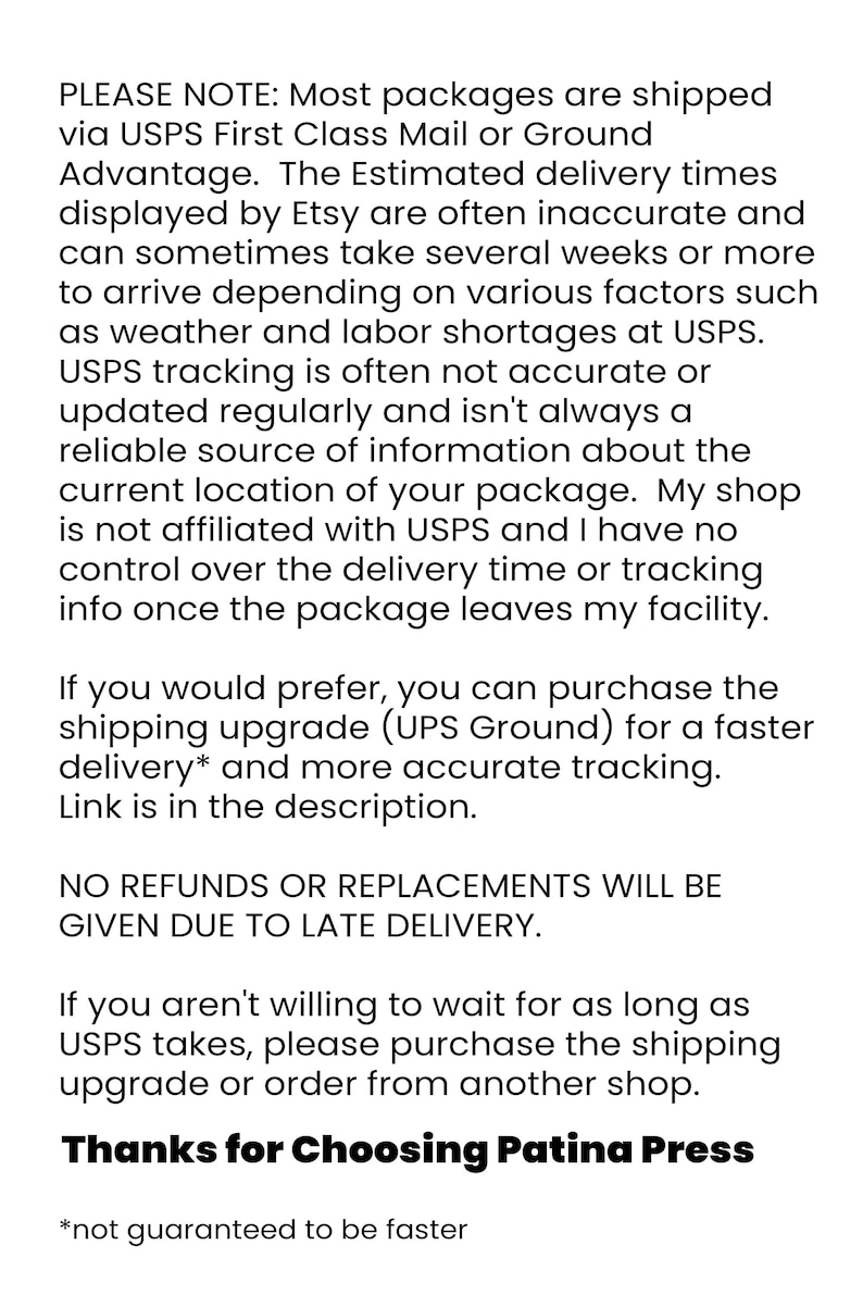 May include: Text explaining shipping information and delivery times for Etsy orders. It states that most packages are shipped via USPS First Class Mail or Ground Advantage. The estimated delivery times displayed by Etsy are often inaccurate and can sometimes take several weeks or more to arrive. The text also mentions that USPS tracking is often not accurate or updated regularly and isn't always a reliable source of information about the current location of the package. The shop is not affiliated with USPS and has no control over the delivery time or tracking info once the package leaves the facility. The text also offers a shipping upgrade option with UPS Ground for faster delivery and more accurate tracking. The text concludes by stating that no refunds or replacements will be given due to late delivery. It also suggests that if customers are not willing to wait for as long as USPS takes, they can purchase the shipping upgrade or order from another shop. The text ends with "Thanks for Choosing Patina Press".