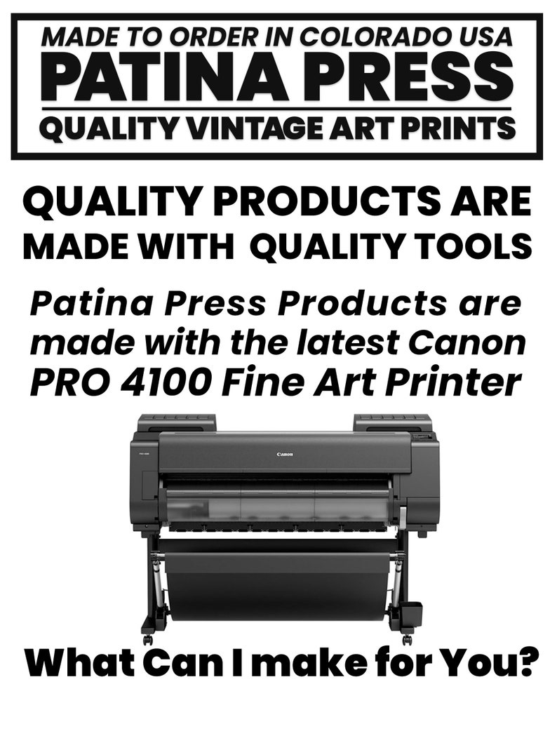 May include: A black Canon PRO 4100 Fine Art Printer, a large format printer used for high-quality art prints. The printer is on a white background with the text "MADE TO ORDER IN COLORADO USA PATINA PRESS QUALITY VINTAGE ART PRINTS QUALITY PRODUCTS ARE MADE WITH QUALITY TOOLS Patina Press Products are made with the latest Canon PRO 4100 Fine Art Printer What Can I make for You?" above the printer.