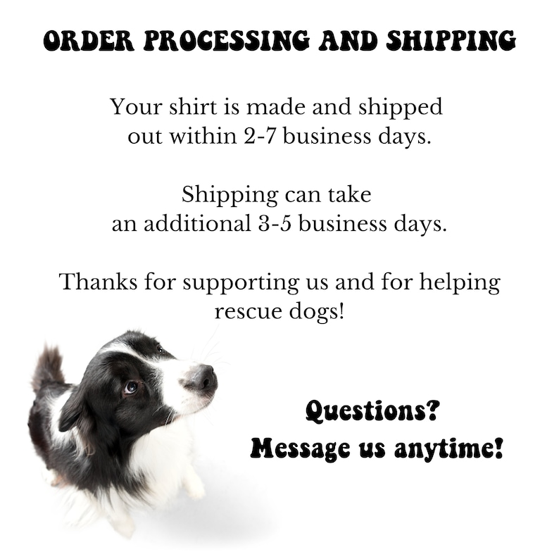 May include: A black and white border collie dog looking up with the text "ORDER PROCESSING AND SHIPPING" at the top of the image. The text below reads "Your shirt is made and shipped out within 2-7 business days. Shipping can take an additional 3-5 business days. Thanks for supporting us and for helping rescue dogs! Questions? Message us anytime!"