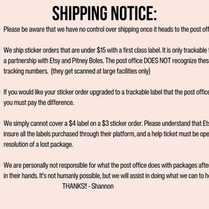 May include: Shipping notice for sticker orders under $15.  Orders are shipped with a first class label and are only trackable through a partnership with Etsy and Pitney Boles. The post office does not recognize these tracking numbers.  If you would like your sticker order upgraded to a trackable label, you must pay the difference.  Etsy does not insure labels purchased through their platform, and a help ticket must be opened for resolution of a lost package.  The seller is not responsible for packages after they are in the post office's hands.  Thanks! - Shannon