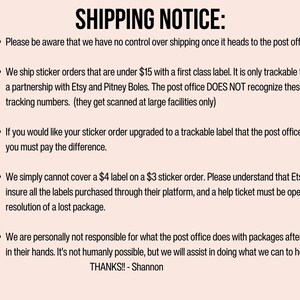 May include: Shipping notice for sticker orders under $15.  Orders are shipped with a first class label and are only trackable through a partnership with Etsy and Pitney Boles. The post office does not recognize these tracking numbers.  If you would like your sticker order upgraded to a trackable label, you must pay the difference.  Etsy does not insure labels purchased through their platform, and a help ticket must be opened for resolution of a lost package.  The seller is not responsible for packages after they are in the post office's hands.  Thanks! - Shannon