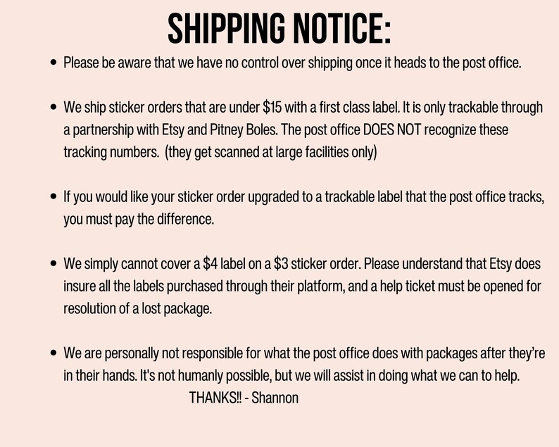 May include: Shipping notice for sticker orders under $15.  Orders are shipped with a first class label and are only trackable through a partnership with Etsy and Pitney Boles. The post office does not recognize these tracking numbers.  If you would like your sticker order upgraded to a trackable label, you must pay the difference.  Etsy does not insure labels purchased through their platform, and a help ticket must be opened for resolution of a lost package.  The seller is not responsible for packages after they are in the post office's hands.  Thanks! - Shannon