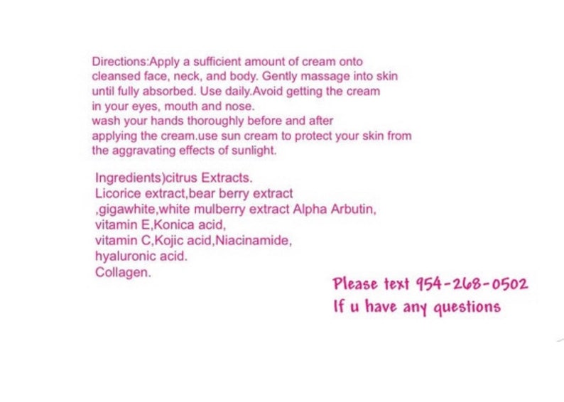Puede incluir: Etiqueta de producto rosa y blanca con instrucciones de uso y una lista de ingredientes. El texto incluye: "Instrucciones: Aplique una cantidad suficiente de crema sobre la cara, el cuello y el cuerpo limpios. Masajee suavemente hasta que se absorba por completo. Use diariamente. Evite el contacto con los ojos, la boca y la nariz. L&aacute;vese las manos a fondo antes y despu&eacute;s de aplicar la crema. Use protector solar para proteger su piel de los efectos agravantes de la luz solar. Ingredientes) Extractos c&iacute;tricos. Extracto de regaliz, extracto de baya de oso, gigawhite, extracto de morera blanca Alpha Arbutin, vitamina E, &aacute;cido Konica, vitamina C, &aacute;cido k&oacute;jico, niacinamida, &aacute;cido hialur&oacute;nico. Col&aacute;geno." La etiqueta tambi&eacute;n incluye un n&uacute;mero de tel&eacute;fono para preguntas: "Por favor, env&iacute;e un mensaje de texto al 954-268-0502 Si tiene alguna pregunta"