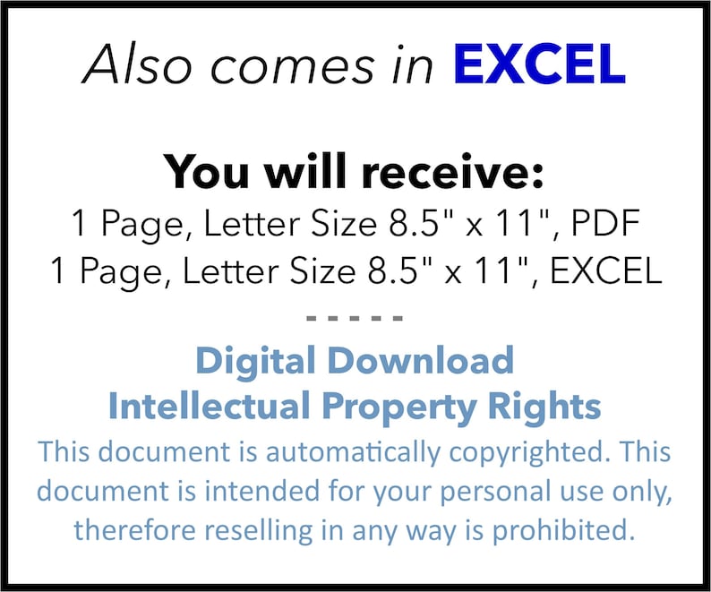 May include: A digital download document in PDF and Excel format. The document is 8.5 inches by 11 inches and includes the text "Also comes in EXCEL" and "You will receive: 1 Page, Letter Size 8.5" x 11", PDF 1 Page, Letter Size 8.5" x 11", EXCEL" and "Digital Download Intellectual Property Rights This document is automatically copyrighted. This document is intended for your personal use only, therefore reselling in any way is prohibited."