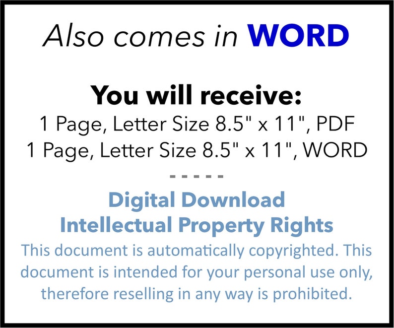 May include: A digital download document in PDF and Word format. The document is 8.5 inches by 11 inches and includes the text "Also comes in WORD" and "You will receive: 1 Page, Letter Size 8.5" x 11", PDF 1 Page, Letter Size 8.5" x 11", WORD" and "Digital Download Intellectual Property Rights This document is automatically copyrighted. This document is intended for your personal use only, therefore reselling in any way is prohibited."
