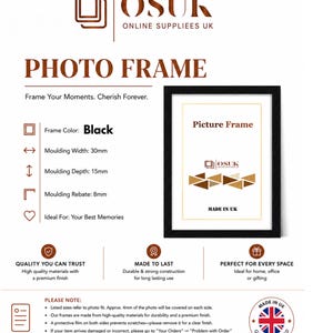 Peut inclure: Un cadre photo noir avec une largeur de moulure de 30mm, une profondeur de 15mm et une feuillure de 8mm. Le cadre pr&eacute;sente le texte 'OSUK ONLINE SUPPLIEES UK', 'PHOTO FRAME', 'Frame Your Moments. Cherish Forever.', 'Picture Frame' et 'MADE IN UK'.