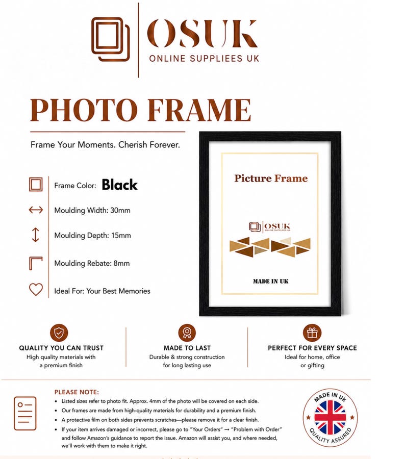 Peut inclure: Un cadre photo noir avec une largeur de moulure de 30mm, une profondeur de 15mm et une feuillure de 8mm. Le cadre pr&eacute;sente le texte 'OSUK ONLINE SUPPLIEES UK', 'PHOTO FRAME', 'Frame Your Moments. Cherish Forever.', 'Picture Frame' et 'MADE IN UK'.