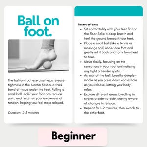 May include: A person demonstrates a foot exercise using a ball. The text on the card reads "Ball on foot." and "Instructions: Sit comfortably with your feet flat on the floor. Take a deep breath and feel the ground beneath your feet. Place a small ball (like a tennis or massage ball) under one foot and gently roll it back and forth from heel to toes. Move slowly, focusing on the sensations in your foot and noticing any tight or tender spots. As you roll the ball, breathe deeply - inhale as you press down and exhale as you release, letting your body relax. Explore different areas by rolling in circles or side-to-side, staying aware of changes in tension. Repeat for 1-2 minutes, then switch to the other foot. Duration: 2-3 minutes"