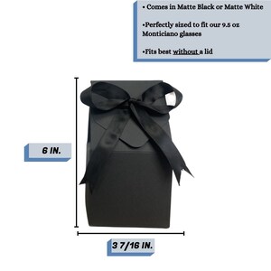 May include: Black gift box with a black satin ribbon bow. The box is 6 inches tall and 3 7/16 inches wide. It comes in matte black or matte white and is perfectly sized to fit 9.5 ounce Monticiano glasses. It fits best without a lid.