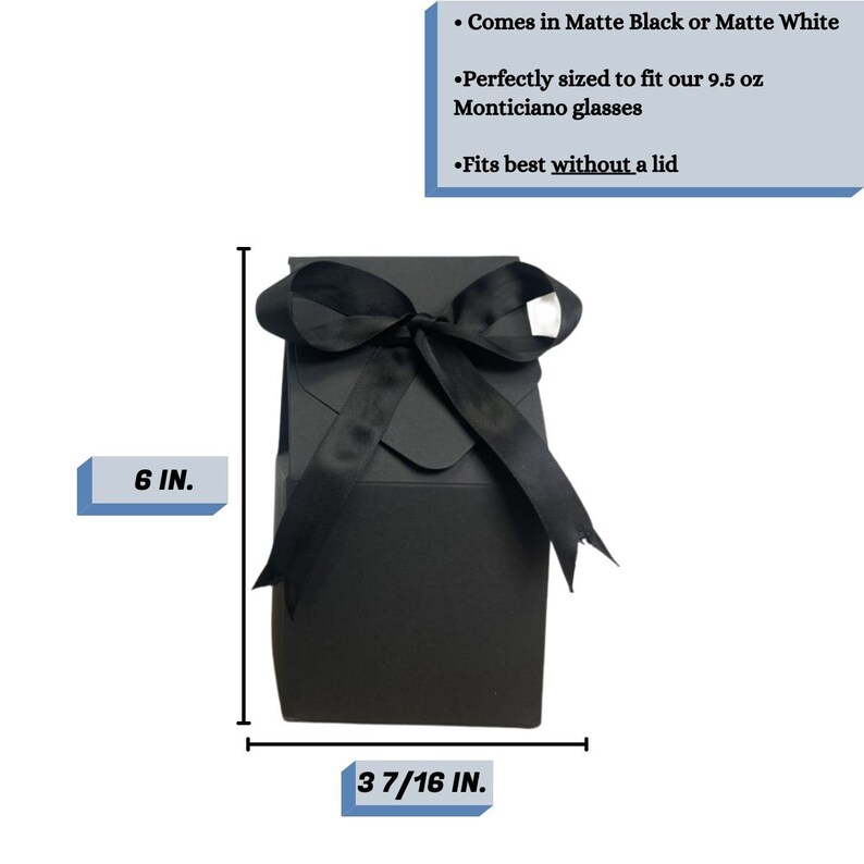 May include: Black gift box with a black satin ribbon bow. The box is 6 inches tall and 3 7/16 inches wide. It comes in matte black or matte white and is perfectly sized to fit 9.5 ounce Monticiano glasses. It fits best without a lid.