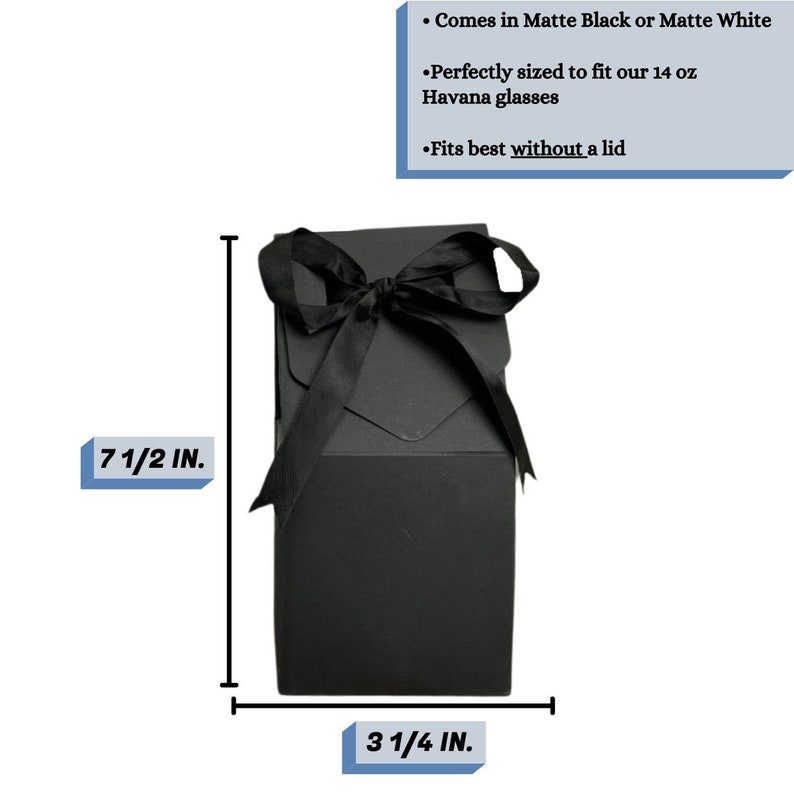 May include: Black gift box with a black ribbon bow. The box measures 7 1/2 inches tall and 3 1/4 inches wide.  Comes in Matte Black or Matte White. Perfectly sized to fit our 14 oz Havana glasses. Fits best without a lid.