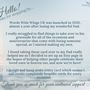 Puede incluir: Una imagen basada en texto con un fondo de cielo azul y nubes blancas. El texto dice "Hello! Thanks for stopping by... Words With Wings UK was launched in 2020, almost a year after losing my wonderful Dad. I really struggled to find things to take over to his graveside for all of the occasions and anniversaries that come with losing someone special, so I started making my own. I found taking these card over to my Dad really helped me so I decided to set up an Etsy page in the hopes of helping other people celebrate their loved ones in heaven too, and now we're here! I design and hand make every card which means I can create completely bespoke cards for every occasion. Thank you so much for your continued support"