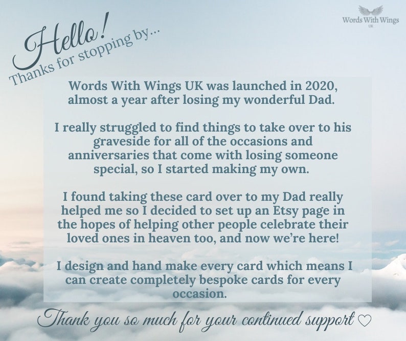 Puede incluir: Una imagen basada en texto con un fondo de cielo azul y nubes blancas. El texto dice "Hello! Thanks for stopping by... Words With Wings UK was launched in 2020, almost a year after losing my wonderful Dad. I really struggled to find things to take over to his graveside for all of the occasions and anniversaries that come with losing someone special, so I started making my own. I found taking these card over to my Dad really helped me so I decided to set up an Etsy page in the hopes of helping other people celebrate their loved ones in heaven too, and now we're here! I design and hand make every card which means I can create completely bespoke cards for every occasion. Thank you so much for your continued support"