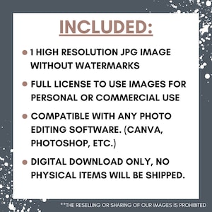 May include: Text on a gray background with white speckles. The text reads "INCLUDED:" followed by four bullet points. The bullet points list the following: 1 high resolution JPG image without watermarks, full license to use images for personal or commercial use, compatible with any photo editing software (Canva, Photoshop, etc.), and digital download only, no physical items will be shipped. The text at the bottom reads "**THE RESELLING OR SHARING OF OUR IMAGES IS PROHIBITED"