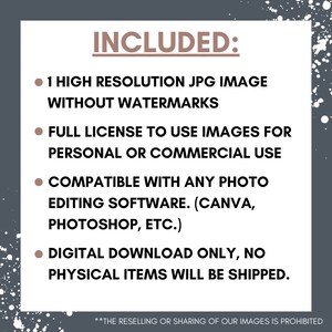 May include: Text on a gray background with white speckles. The text reads "INCLUDED:" followed by four bullet points. The bullet points list the following: 1 high resolution JPG image without watermarks, full license to use images for personal or commercial use, compatible with any photo editing software (Canva, Photoshop, etc.), and digital download only, no physical items will be shipped. The text at the bottom reads "**THE RESELLING OR SHARING OF OUR IMAGES IS PROHIBITED**"