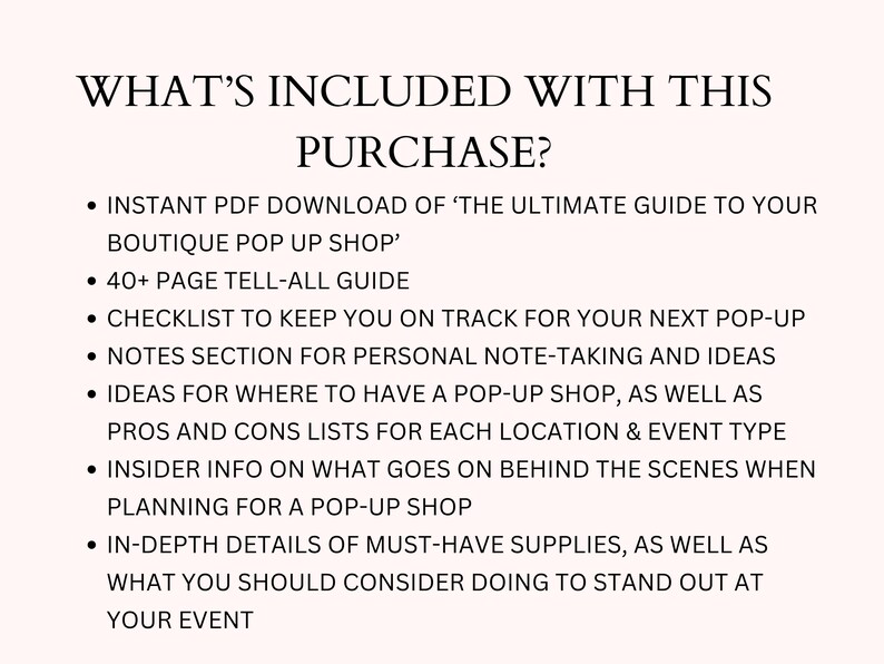 May include: A list of what's included with the purchase of "The Ultimate Guide to Your Boutique Pop Up Shop." The guide includes a checklist, notes section, ideas for location, pros and cons lists, insider info, and in-depth details of must-have supplies.