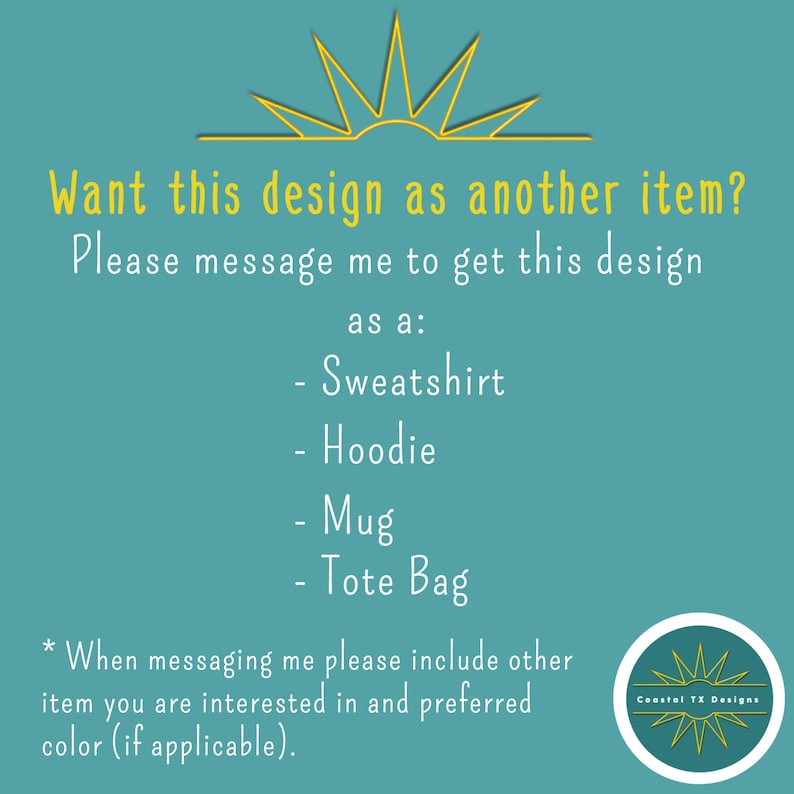 Op de afbeelding: Een blauwgroene achtergrond met een gele zonafbeelding en tekst die luidt: "Wil je dit ontwerp als een ander item? Neem contact met me op om dit ontwerp te krijgen als: - Sweatshirt - Hoodie - Mok - Tassen * Wanneer je contact met me opneemt, geef dan aan welk item je wilt en de gewenste kleur (indien van toepassing)." Een gele cirkel met een zonafbeelding en de tekst "Coastal TX Designs" bevindt zich in de rechterbenedenhoek.