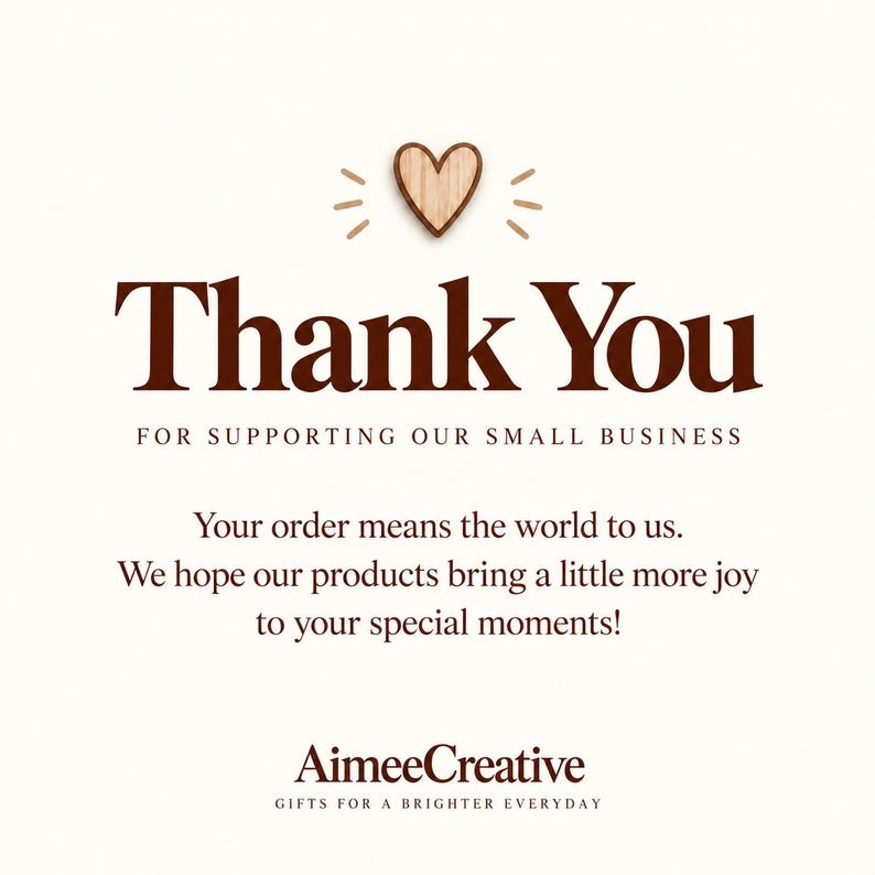 May include: A square card with a cream background featuring a wooden heart icon at the top. The text reads: Thank You FOR SUPPORTING OUR SMALL BUSINESS. Your order means the world to us. We hope our products bring a little more joy to your special moments! AimeeCreative GIFTS FOR A BRIGHTER EVERYDAY.