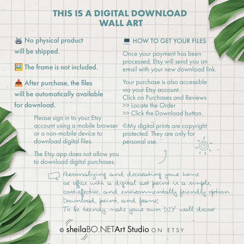 May include: A digital download wall art graphic with text that reads "This is a digital download wall art". The graphic includes icons for a computer, a picture frame, and a house. The text also reads "No physical product will be shipped." "The frame is not included." "After purchase, the files will be automatically available for download." "Please sign in to your Etsy account using a mobile browser or a non-mobile device to download digital files." "The Etsy app does not allow you to download digital purchases." "How to get your files" "Once your payment has been processed, Etsy will send you an email with your new download link." "Your purchase is also accessible via your Etsy account. Click on Purchases and Reviews >> Locate the Order >> Click the Download button." "My digital prints are copyright protected. They are only for personal use." "Personalizing and decorating your home or office with a digital art print is a simple, cost-effective, and environmentally friendly option. Download, print, and frame! To be trendy make your own DIY wall decor!" "sheilaBO.NETArt Studio ON ETSY"