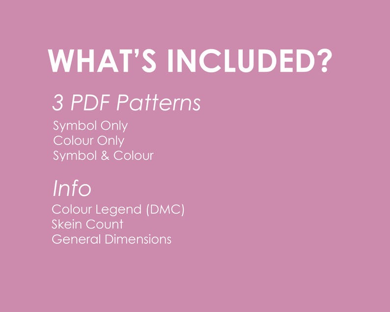 May include: A pink background with white text that says "WHAT'S INCLUDED?" and lists 3 PDF patterns: Symbol Only, Colour Only, Symbol & Colour. It also lists "Info" and includes Colour Legend (DMC), Skein Count, and General Dimensions.