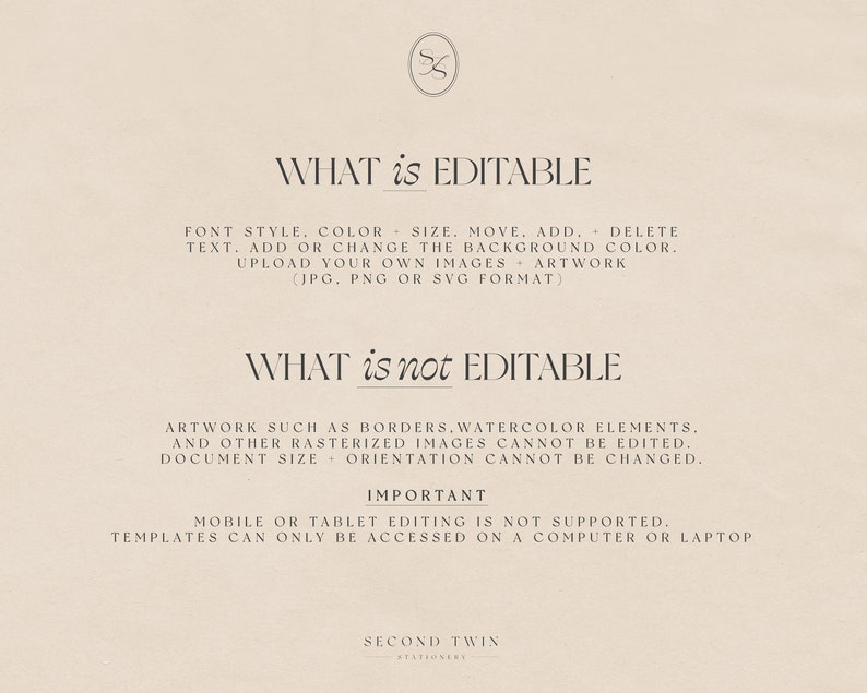 May include: A white background with black text explaining what is editable and what is not editable in a digital template. The text says "WHAT is EDITABLE" and lists font style, color, size, move, add, delete, text, add or change the background color, upload your own images artwork (JPG, PNG or SVG format). The text then says "WHAT is not EDITABLE" and lists artwork such as borders, watercolor elements, and other rasterized images cannot be edited. Document size orientation cannot be changed. The text then says "IMPORTANT" and says mobile or tablet editing is not supported. Templates can only be accessed on a computer or laptop. The text then says "SECOND TWIN STATIONARY".