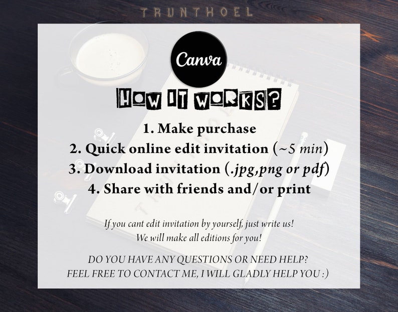 May include: A white notepad with black text that reads "HOW IT WORKS?" and lists four steps: 1. Make purchase, 2. Quick online edit invitation (~5 min), 3. Download invitation (.jpg,png or pdf), 4. Share with friends and/or print. Below the list, the text reads "If you cant edit invitation by yourself, just write us! We will make all editions for you!" and "DO YOU HAVE ANY QUESTIONS OR NEED HELP? FEEL FREE TO CONTACT ME, I WILL GLADLY HELP YOU!" The notepad is on a wooden surface.