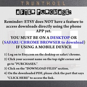 May include: A black and white text-based image with instructions on how to download digital files purchased on Etsy. The text reads: "Reminder: ETSY does NOT have a feature to access downloads directly using the phone APP yet. YOU MUST BE ON A DESKTOP OR (SAFARI/CHROME BROWSER to download) IF USING A MOBILE DEVICE 1) Log on to Etsy.com on the desktop or safari/chrome. 2) Click your account name on the top right corner and go to "PURCHASES." 3) Click on the "DOWNLOAD FILES" section. 4) On the downloaded PDF, please click the part that says "CLICK HERE" to access the link."
