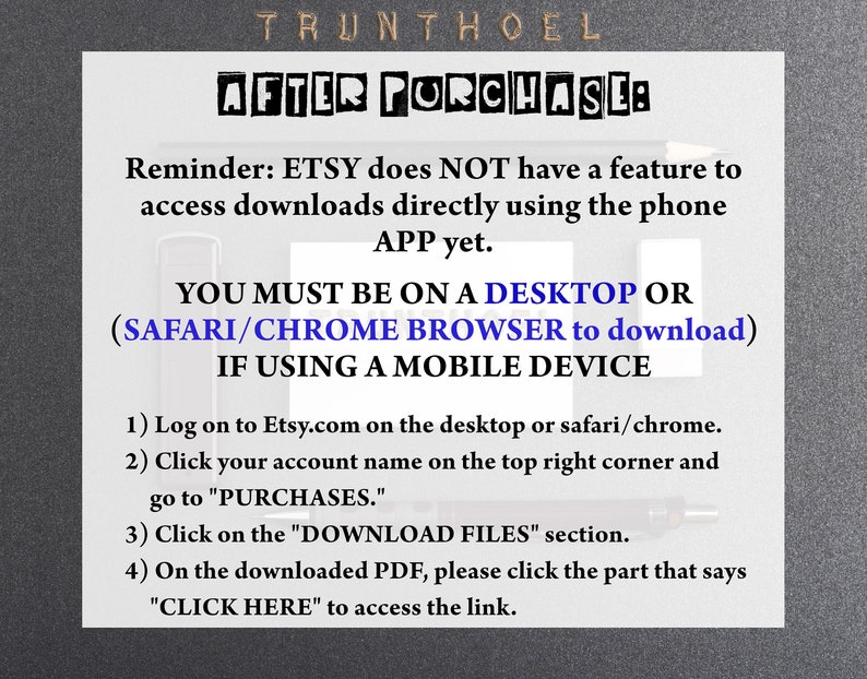 May include: A black and white text-based image with instructions on how to download digital files purchased on Etsy. The text reads: "Reminder: ETSY does NOT have a feature to access downloads directly using the phone APP yet. YOU MUST BE ON A DESKTOP OR (SAFARI/CHROME BROWSER to download) IF USING A MOBILE DEVICE 1) Log on to Etsy.com on the desktop or safari/chrome. 2) Click your account name on the top right corner and go to "PURCHASES." 3) Click on the "DOWNLOAD FILES" section. 4) On the downloaded PDF, please click the part that says "CLICK HERE" to access the link."