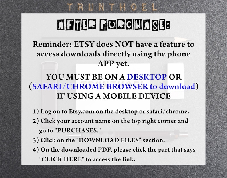 May include: A black and white text-based image with instructions on how to download digital files purchased on Etsy. The text reads: "Reminder: ETSY does NOT have a feature to access downloads directly using the phone APP yet. YOU MUST BE ON A DESKTOP OR (SAFARI/CHROME BROWSER to download) IF USING A MOBILE DEVICE 1) Log on to Etsy.com on the desktop or safari/chrome. 2) Click your account name on the top right corner and go to "PURCHASES." 3) Click on the "DOWNLOAD FILES" section. 4) On the downloaded PDF, please click the part that says "CLICK HERE" to access the link."