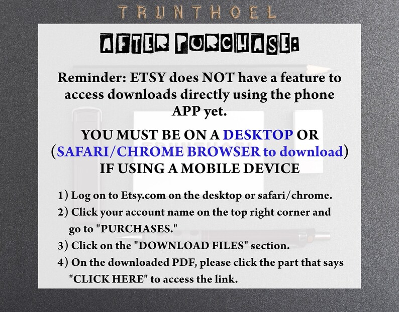May include: A white text box with black text explaining how to download digital files from Etsy. The text reads: "Reminder: ETSY does NOT have a feature to access downloads directly using the phone APP yet. YOU MUST BE ON A DESKTOP OR (SAFARI/CHROME BROWSER to download) IF USING A MOBILE DEVICE 1) Log on to Etsy.com on the desktop or safari/chrome. 2) Click your account name on the top right corner and go to "PURCHASES." 3) Click on the "DOWNLOAD FILES" section. 4) On the downloaded PDF, please click the part that says "CLICK HERE" to access the link."