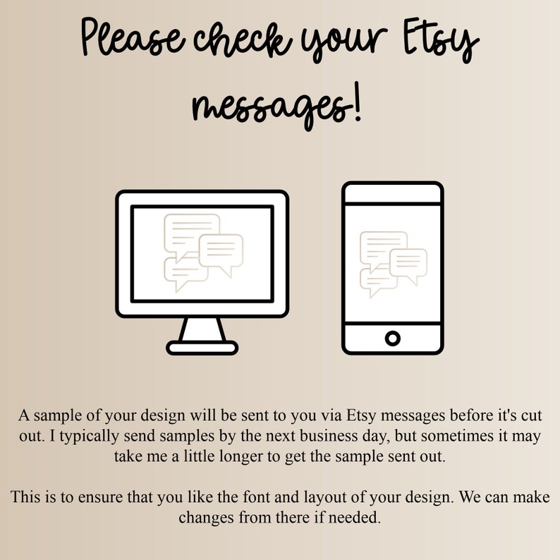 May include: A graphic with a computer monitor and a smartphone, both displaying a chat bubble icon. The text reads "Please check your Etsy messages!" A sample of your design will be sent to you via Etsy messages before it's cut out. I typically send samples by the next business day, but sometimes it may take me a little longer to get the sample sent out. This is to ensure that you like the font and layout of your design. We can make changes from there if needed.