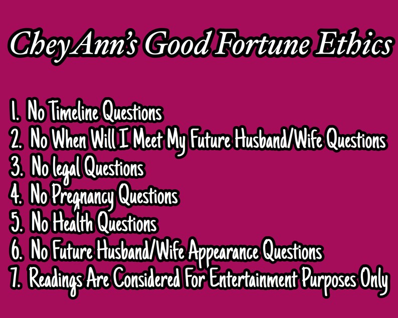 May include: A pink background with white text listing the ethics of a fortune teller named Chey Ann. The text reads: "Chey Ann's Good Fortune Ethics 1. No Timeline Questions 2. No When Will I Meet My Future Husband/Wife Questions 3. No Legal Questions 4. No Pregnancy Questions 5. No Health Questions 6. No Future Husband/Wife Appearance Questions 7. Readings Are Considered For Entertainment Purposes Only"