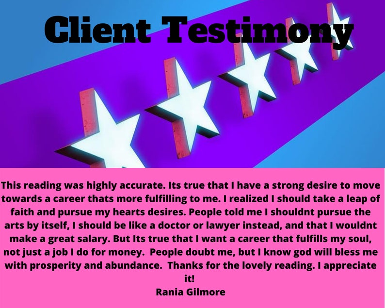 May include: Client testimonial with five white stars on a purple background. The text reads: "This reading was highly accurate. Its true that I have a strong desire to move towards a career thats more fulfilling to me. I realized I should take a leap of faith and pursue my hearts desires. People told me I shouldnt pursue the arts by itself, I should be like a doctor or lawyer instead, and that I wouldnt make a great salary. But Its true that I want a career that fulfills my soul, not just a job I do for money. People doubt me, but I know god will bless me with prosperity and abundance. Thanks for the lovely reading. I appreciate it! Rania Gilmore"