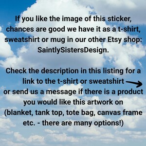 May include: Text on a blue sky background with white clouds. The text reads: "If you like the image of this sticker, chances are good we have it as a t-shirt, sweatshirt or mug in our other Etsy shop: SaintlySistersDesign. Check the description in this listing for a link to the t-shirt or sweatshirt or send us a message if there is a product you would like this artwork on (blanket, tank top, tote bag, canvas frame etc. - there are many options!)"