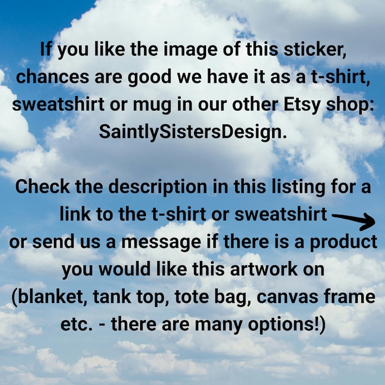 May include: Text on a blue sky background with white clouds. The text reads: "If you like the image of this sticker, chances are good we have it as a t-shirt, sweatshirt or mug in our other Etsy shop: SaintlySistersDesign. Check the description in this listing for a link to the t-shirt or sweatshirt or send us a message if there is a product you would like this artwork on (blanket, tank top, tote bag, canvas frame etc. - there are many options!)"