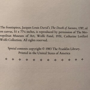 May include: Black and white text on a white background. The text reads: "The frontispiece, Jacques Louis David's The Death of Socrates, 1787, oil on canvas, 51 x 77 1/2 inches, is reproduced by permission of The Metropolitan Museum of Art, Wolfe Fund, 1931, Catharine Lorillard Wolfe Collection. All rights reserved. Special contents copyright &copy; 1983 The Franklin Library. Printed in the United States of America."