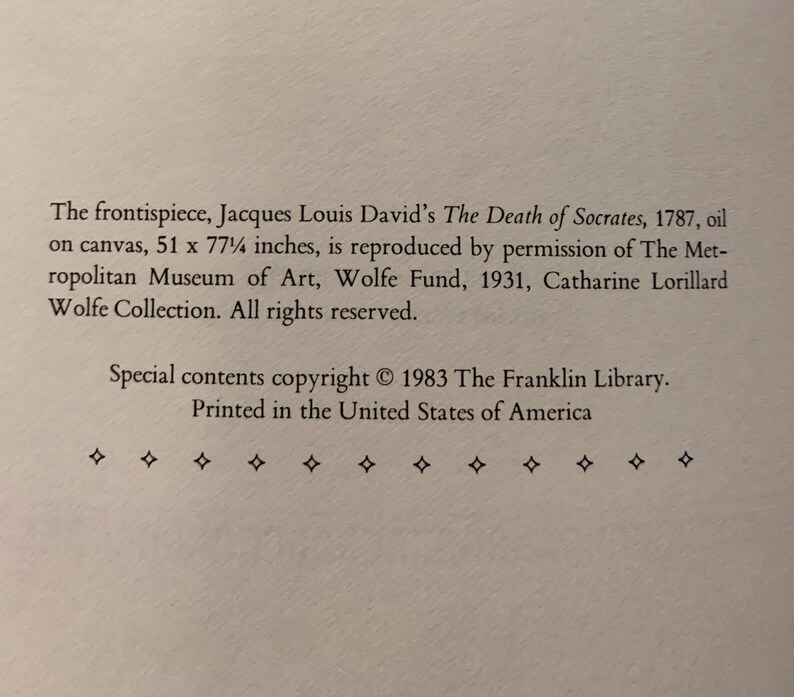 May include: Black and white text on a white background. The text reads: "The frontispiece, Jacques Louis David's The Death of Socrates, 1787, oil on canvas, 51 x 77 1/2 inches, is reproduced by permission of The Metropolitan Museum of Art, Wolfe Fund, 1931, Catharine Lorillard Wolfe Collection. All rights reserved. Special contents copyright &copy; 1983 The Franklin Library. Printed in the United States of America."