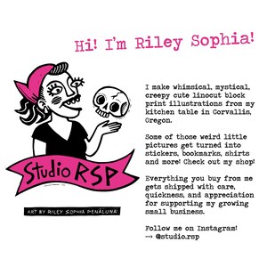 May include: An illustration in pink and black of a woman holding a skull. The text "Hi! I'm Riley Sophia!" is at the top of the image. The text "Studio RSP" is in a pink banner. The text "Art by Riley Sophia Penaluna" is at the bottom of the image. The text "I make whimsical, mystical, creepy cute linocut block print illustrations from my kitchen table in Corvallis, Oregon." is on the right side of the image. The text "Some of those weird little pictures get turned into stickers, bookmarks, shirts and more! Check out my shop!" is on the right side of the image. The text "Everything you buy from me gets shipped with care, quickness, and appreciation for supporting my growing small business." is on the right side of the image. The text "Follow me on Instagram! --> @studio.rsp" is on the right side of the image.