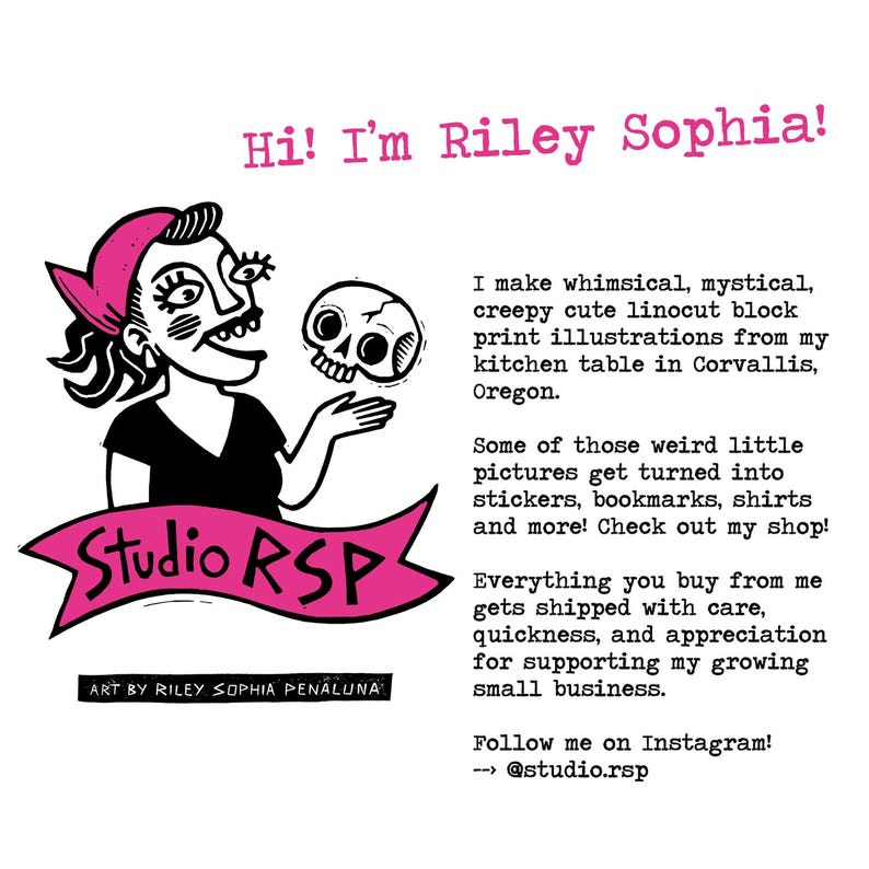 May include: An illustration in pink and black of a woman holding a skull. The text "Hi! I'm Riley Sophia!" is at the top of the image. The text "Studio RSP" is in a pink banner. The text "Art by Riley Sophia Penaluna" is at the bottom of the image. The text "I make whimsical, mystical, creepy cute linocut block print illustrations from my kitchen table in Corvallis, Oregon." is on the right side of the image. The text "Some of those weird little pictures get turned into stickers, bookmarks, shirts and more! Check out my shop!" is on the right side of the image. The text "Everything you buy from me gets shipped with care, quickness, and appreciation for supporting my growing small business." is on the right side of the image. The text "Follow me on Instagram! --> @studio.rsp" is on the right side of the image.