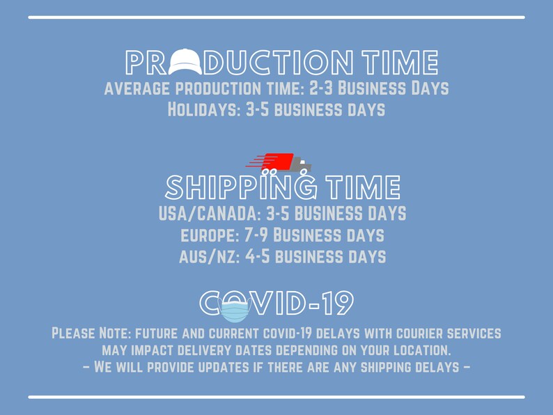 May include: A blue graphic with white text outlining production and shipping times for an online store. The text reads "Production Time", "Average Production Time: 2-3 Business Days", "Holidays: 3-5 Business Days", "Shipping Time", "USA/Canada: 3-5 Business Days", "Europe: 7-9 Business Days", "AUS/NZ: 4-5 Business Days", and "COVID-19". Below the text is a note that reads "Please Note: Future and current COVID-19 delays with courier services may impact delivery dates depending on your location. - We will provide updates if there are any shipping delays - "
