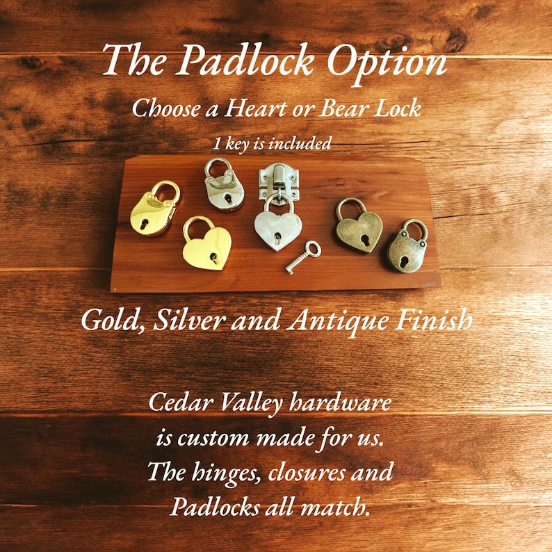 May include: Five antique-style padlocks in gold, silver, and antique finishes. The padlocks are heart-shaped and bear-shaped. The text "The Padlock Option" is at the top of the image. The text "Choose a Heart or Bear Lock" is below the first line of text. The text "1 key is included" is below the second line of text. The text "Gold, Silver and Antique Finish" is below the padlocks. The text "Cedar Valley hardware is custom made for us. The hinges, closures and Padlocks all match." is below the previous line of text.