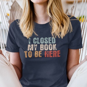 I Closed My Book To Be Here Shirt Book Nerd Shirt Gift For Book Lover Bookish T Shirt Motivational Teacher Shirts Librarian Tshirt image 1