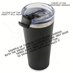 May include: Black tumbler with a clear lid and a black silicone flap. The lid has a curved lip for comfortable drinking. The text on the tumbler says, "Example of tumbler style before lasering. Tapers down from top to bottom, both the weight and circumference are very good. So small hands can easily hold it."