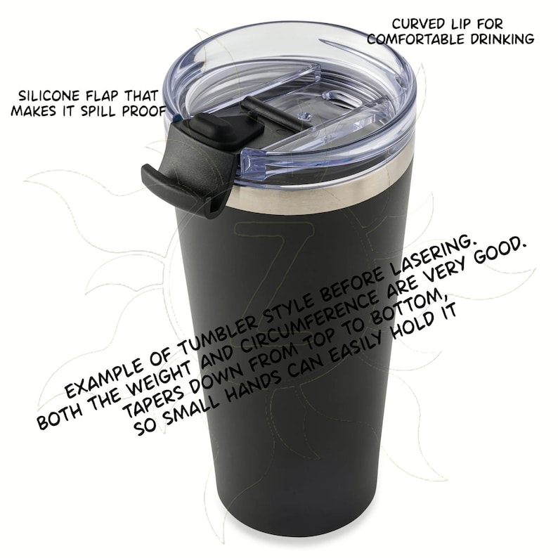 May include: Black tumbler with a clear lid and a black silicone flap. The lid has a curved lip for comfortable drinking. The text on the tumbler says, "Example of tumbler style before lasering. Tapers down from top to bottom, both the weight and circumference are very good. So small hands can easily hold it."