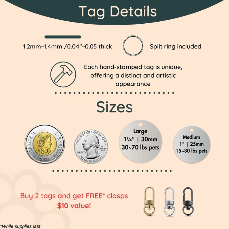 以下が含まれることがあります： スプリットリングが付いた銀製の犬用タグ2つ。1つは大きく、もう1つは中くらいのサイズで、それぞれ「Large 1/4" | 30mm 30-70 lbs pets」と「Medium 1" | 25mm 15-30 lbs pets」と記載されています。タグは、アメリカの25セント硬貨2枚とカナダの1ドル硬貨1枚の横に置かれています。「Buy 2 tags and get FREE* clasps $10 value!」というテキストがタグの下に表示されています。テキストの下には、3種類の異なる留め具が表示されています。